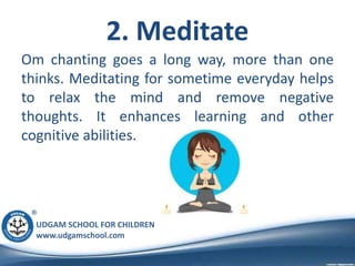 UDGAM SCHOOL FOR CHILDREN
www.udgamschool.com
2. Meditate
Om chanting goes a long way, more than one
thinks. Meditating for sometime everyday helps
to relax the mind and remove negative
thoughts. It enhances learning and other
cognitive abilities.
 