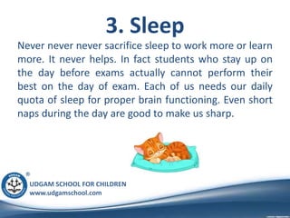 UDGAM SCHOOL FOR CHILDREN
www.udgamschool.com
3. Sleep
Never never never sacrifice sleep to work more or learn
more. It never helps. In fact students who stay up on
the day before exams actually cannot perform their
best on the day of exam. Each of us needs our daily
quota of sleep for proper brain functioning. Even short
naps during the day are good to make us sharp.
 