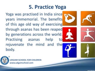 UDGAM SCHOOL FOR CHILDREN
www.udgamschool.com
5. Practice Yoga
Yoga was practised in India since
years immemorial. The benefits
of this age old way of exercising
through asanas has been reaped
by generations across the world.
Practising asanas help to
rejuvenate the mind and the
body.
 
