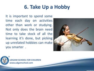 UDGAM SCHOOL FOR CHILDREN
www.udgamschool.com
6. Take Up a Hobby
It is important to spend some
time each day on activities
other than work or studying.
Not only does the brain need
time to take stock of all the
learning it’s done, but picking
up unrelated hobbies can make
you smarter .
 