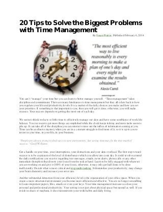 20 Tips to Solve the Biggest Problems
with Time Management
By Susan Poirier, Published February 6, 2014

You can’t “manage” your time but you can learn to better manage yourself. “Time management” takes
discipline and commitment. There are many hindrances to time management but they all relate back to how
you regulate your life and productivity levels. It is a matter of the daily choices you make and how you set
your priorities. If something is that important to you, then you will get it done; otherwise, you will make
excuses. Your success depends on getting the most out of each day.
We seem to think we have so little time to effectively manage our days and have some semblance of work life
balance. You too want to get more things accomplished while the clock keeps ticking and more tasks seem to
pile up. It can take all of the discipline you can muster to tune out the influx of information coming at you.
Time can be an elusive mystery when you are in a constant struggle to find more of it, so it is up to you to
invest in your time, in your life, in your business.
“People are always trying to find ways to save more money, but saving time may be the true mark of
success.” Geoff Williams
Get a handle on your time, your interruptions, your distractions and your data overload. The first step toward
success is to be cognizant of the level of disturbances which you allow into your day. It could revolve around
the daily notifications you receive regarding text messages, emails, news alerts, phone calls or any other
immediate disruption that diverts your focus from the task at hand. Learn to be fully engaged with whatever
you are working on and give it 100% of your focus, otherwise, it may only get half done or be done
inefficiently. Decide what is most critical and stop multi-tasking. It diminishes your productivity, may change
your brain chemistry and increase your error rate.
Another substantial detraction from your efficiency level is the organization of your office space. When you
create a more structured environment you become more efficient and effective. You are no longer scrambling
to locate important papers, files, emails or even your keys. Your time management increases as does your
personal and professional productivity. Your setting is not just about physical space but mental as well. If you
reside in chaos or mayhem, it does transmit into your work habits and daily living.

 