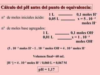 Cálculo del pH antes del punto de equivalencia: n    de moles iniciales ácido: n    de moles base agregados: (5 . 10  –3  moles H +  - 1 . 10  –3  moles OH -  = 4 . 10 –3  moles H +   Volumen final= 60 mL [H  + ] =  4 . 10 –3  moles H +  / 0,060 L = 0,067   M  pH = 1,17 1 L  0,1 moles OH - 0,01 L  x = 1 . 10  –3   moles OH -   1 L  0,1 moles H + 0,05 L  x = 5 . 10  –3   moles H +   