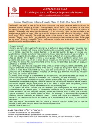 Domingo 20 del Tiempo Ordinario. Evangelio (Mateo 15, 21-28). 17 de Agosto 2014.
Publicado por LMV en http://erealcala.blogspot.com por el Departamento de Jóvenes de Cáritas Diocesana de Alcalá de Henares.
LA PALABRA ES VIDA
La vida que nace del Evangelio para cada semana
CÁRITAS DIOCESANA DE ALCALÁ DE HENARES
Jesús salió y se retiró al país de Tiro y Sidón. Entonces una mujer cananea, saliendo de uno de
aquellos lugares, se puso a gritarle: “Ten compasión de mí, Señor, Hijo de David. Mi hija tiene
un demonio muy malo”. Él no le respondió nada. Entonces los discípulos se le acercaron a
decirle: “Atiéndela, que viene detrás gritando”. Él les contestó: “Sólo me han enviado a las
ovejas descarriadas de Israel”. Ella los alcanzó y se postró ante él, y le pidió de rodillas: “Señor,
socórreme”. Él le contestó: “No está bien echar a los perros el pan de los hijos”. Pero ella
repuso: “Tienes razón, Señor; pero también los perros comen las migajas que caen de la mesa
de los amos”. Jesús le respondió: “Mujer, qué grande es tu fe: que se cumpla lo que deseas”. En
aquel momento quedó curada su hija.
Cerrarse es morir
Cerrarse es morir. Vivir replegados siempre a la defensiva, acumulando fosos y murallas para
preservarnos de todo mal, es una actitud ciertamente equivocada, suicida. Pero frecuente. Es,
en el fondo, creernos los únicos buenos; y no darnos cuenta de que, al tiempo que
pretendemos impedir que el mal nos contamine, lo que estamos impidiendo es que el aire –la
vida- nos oxigene. Quien actúa así, acaba muriendo asfixiado en su pretendida bondad.
Dios es abierto. No le gusta cerrarse a unos pocos. Todo lo contrario: donde haya una
persona, sea quien sea, allí, en el fondo de ese corazón, se hace presente su amor incansable,
salvador. Por eso no hay criatura humana que no tenga, por escondido que esté, un rasgo, un
reflejo de la bondad de Dios.
Es verdad que Dios escogió un pueblo: el de Israel. En él se volcó generosamente; tanto, que,
llegado el tiempo de hacerse hombre, tomó carne y sangre de ese pueblo. Pero nunca quiso
excluir al resto de la humanidad: es más, todo eso que hacía con y en ese pueblo, lo hacía
pensando en la humanidad entera: iniciando un proceso que acabaría llevando su salvación
por todos los caminos del mundo.
El pueblo judío no llegó a comprenderlo. Se fue cerrando; se fueron creyendo los únicos, los
exclusivos depositarios de toda la bondad de Dios. Se fueron, por ello, asfixiando.
Por eso Jesús intenta, siempre que puede, abrirles el horizonte. Hoy, en territorio de gentiles,
monta toda una escena sólo para llamar la atención de los discípulos sobre un hecho: la fe de
una mujer pagana. “Mujer, ¡qué grande es tu fe!”. Pero la mayor parte del pueblo judío no
llegó a abrir los ojos; se fueron encerrando en su voluntaria ceguera.
¿Y la Iglesia de Jesús? Diríase que no tenemos que preocuparnos de esos problemas.
Escarmentados en cabeza ajena, y firmemente alertados por el Maestro, tendríamos que
haber aprendido, de una vez para siempre, que en ser abiertos no va la vida; que, o somos
Iglesia “misionera”, o no somos Iglesia de Jesús. Sin embargo, si repasamos las páginas de
nuestra historia –también en nuestros días- , vemos que sigue acechándonos la vieja
tentación de creernos los únicos, los dueños de la verdad entera; en suma, la tentación de
cerrarnos.
Hay que abrirse. Necesitamos derribar muros y construir puentes. Hacer que no deje de
circular la vida –aire, sangre, savia- que Dios creó para todos.
Porque cerrarse es morir.
PARA TU REFLEXIÓN Y COLOQUIO:
¿Cuál es mi actitud con los diferentes?
¿Sueles imponer la verdad que sabes en tus conversaciones?
Mira a ver si hay bastante más que reconocer en los demás, incluso dentro de la Iglesia.
 