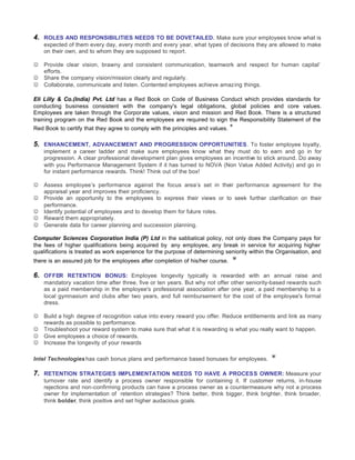 4. ROLES AND RESPONSIBILITIES NEEDS TO BE DOVETAILED. Make sure your employees know what is
    expected of them every day, every month and every year, what types of decisions they are allowed to make
    on their own, and to whom they are supposed to report.

J   Provide clear vision, brawny and consistent communication, teamwork and respect for human capital’
    efforts.
J   Share the company vision/mission clearly and regularly.
J   Collaborate, communicate and listen. Contented employees achieve amazing things.

Eli Lilly & Co.(India) Pvt. Ltd has a Red Book on Code of Business Conduct which provides standards for
conducting business consistent with the company's legal obligations, global policies and core values.
Employees are taken through the Corporate values, vision and mission and Red Book. There is a structured
training program on the Red Book and the employees are required to sign the Responsibility Statement of the
Red Book to certify that they agree to comply with the principles and values.   *
5. ENHANCEMENT, ADVANCEMENT AND PROGRESSION OPPORTUNITIES. To foster employee loyalty,
    implement a career ladder and make sure employees know what they must do to earn and go in for
    progression. A clear professional development plan gives employees an incentive to stick around. Do away
    with you Performance Management System if it has turned to NOVA (Non Value Added Activity) and go in
    for instant performance rewards. Think! Think out of the box!

J   Assess employee’s performance against the focus area’s set in their performance agreement for the
    appraisal year and improves their proficiency.
J   Provide an opportunity to the employees to express their views or to seek further clarification on their
    performance.
J   Identify potential of employees and to develop them for future roles.
J   Reward them appropriately.
J   Generate data for career planning and succession planning.

Computer Sciences Corporation India (P) Ltd in the sabbatical policy, not only does the Company pays for
the fees of higher qualifications being acquired by any employee, any break in service for acquiring higher
qualifications is treated as work experience for the purpose of determining seniority within the Organisation, and
there is an assured job for the employees after completion of his/her course.   *
6. OFFER RETENTION BONUS: Employee longevity typically is rewarded with an annual raise and
    mandatory vacation time after three, five or ten years. But why not offer other seniority-based rewards such
    as a paid membership in the employee's professional association after one year, a paid membership to a
    local gymnasium and clubs after two years, and full reimbursement for the cost of the employee's formal
    dress.

J   Build a high degree of recognition value into every reward you offer. Reduce entitlements and link as many
    rewards as possible to performance.
J   Troubleshoot your reward system to make sure that what it is rewarding is what you really want to happen.
J   Give employees a choice of rewards.
J   Increase the longevity of your rewards

Intel Technologies has cash bonus plans and performance based bonuses for employees.          *
7. RETENTION STRATEGIES IMPLEMENTATION NEEDS TO HAVE A PROCESS OWNER: Measure your
    turnover rate and identify a process owner responsible for containing it. If customer returns, in-house
    rejections and non-confirming products can have a process owner as a countermeasure why not a process
    owner for implementation of retention strategies? Think better, think bigger, think brighter, think broader,
    think bolder, think positive and set higher audacious goals.
 
