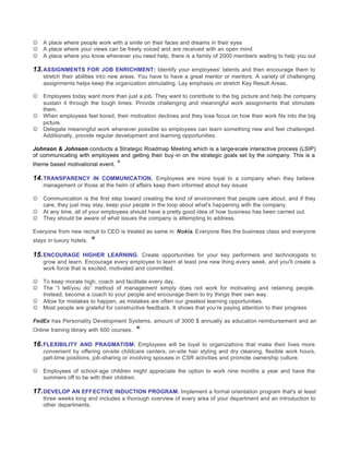 J   A place where people work with a smile on their faces and dreams in their eyes
J   A place where your views can be freely voiced and are received with an open mind
J   A place where you know whenever you need help, there is a family of 2000 members waiting to help you out

13. ASSIGNMENTS FOR JOB ENRICHMENT: Identify your employees' talents and then encourage them to
    stretch their abilities into new areas. You have to have a great mentor or mentors. A variety of challenging
    assignments helps keep the organization stimulating. Lay emphasis on stretch Key Result Areas.

J   Employees today want more than just a job. They want to contribute to the big picture and help the company
    sustain it through the tough times. Provide challenging and meaningful work assignments that stimulate
    them.
J   When employees feel bored, their motivation declines and they lose focus on how their work fits into the big
    picture.
J   Delegate meaningful work whenever possible so employees can learn something new and feel challenged.
    Additionally, provide regular development and learning opportunities.

Johnson & Johnson conducts a Strategic Roadmap Meeting which is a large-scale interactive process (LSIP)
of communicating with employees and getting their buy -in on the strategic goals set by the company. This is a
theme based motivational event.   *
14. TRANSPARENCY IN COMMUNICATION. Employees are more loyal to a company when they believe
    management or those at the helm of affairs keep them informed about key issues

J   Communication is the first step toward creating the kind of environment that people care about, and if they
    care, they just may stay, keep your people in the loop about what's happening with the company.
J   At any time, all of your employees should have a pretty good idea of how business has been carried out.
J   They should be aware of what issues the company is attempting to address.

Everyone from new recruit to CEO is treated as same in Nokia. Everyone flies the business class and everyone
stays in luxury hotels.   *
15. ENCOURAGE HIGHER LEARNING. Create opportunities for your key performers and technologists to
    grow and learn. Encourage every employee to learn at least one new thing every week, and you'll create a
    work force that is excited, motivated and committed.

J   To keep morale high, coach and facilitate every day.
J   The “I tell/you do” method of management simply does not work for motivating and retaining people.
    Instead, become a coach to your people and encourage them to try things their own way.
J   Allow for mistakes to happen, as mistakes are often our greatest learning opportunities.
J   Most people are grateful for constructive feedback. It shows that you’re paying attention to their progress

FedEx has Personality Development Systems, amount of 3000 $ annually as education reimbursement and an
Online training library with 600 courses.   *
16. FLEXIBILITY AND PRAGMATISM: Employees will be loyal to organizations that make their lives more
    convenient by offering on-site childcare centers, on-site hair styling and dry cleaning, flexible work hours,
    part-time positions, job-sharing or involving spouses in CSR activities and promote ownership culture.

J   Employees of school-age children might appreciate the option to work nine months a year and have the
    summers off to be with their children.

17. DEVELOP AN EFFECTIVE INDUCTION PROGRAM. Implement a formal orientation program that's at least
    three weeks long and includes a thorough overview of every area of your department and an introduction to
    other departments.
 