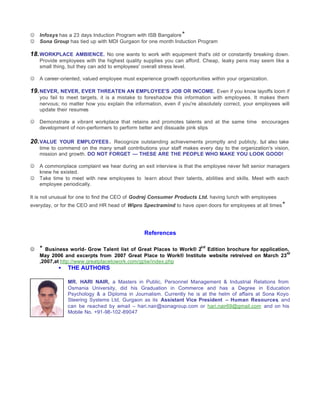 J   Infosys has a 23 days Induction Program with ISB Bangalore *
J   Sona Group has tied up with MDI Gurgaon for one month Induction Program

18. WORKPLACE AMBIENCE. No one wants to work with equipment that's old or constantly breaking down.
    Provide employees with the highest quality supplies you can afford. Cheap, leaky pens may seem like a
    small thing, but they can add to employees' overall stress level.

J   A career-oriented, valued employee must experience growth opportunities within your organization.

19. NEVER, NEVER, EVER THREATEN AN EMPLOYEE'S JOB OR INCOME. Even if you know layoffs loom if
    you fail to meet targets, it is a mistake to foreshadow this information with employees. It makes them
    nervous; no matter how you explain the information, even if you're absolutely correct, your employees will
    update their resumes

J   Demonstrate a vibrant workplace that retains and promotes talents and at the same time encourages
    development of non-performers to perform better and dissuade pink slips

20. VALUE YOUR EMPLOYEES . Recognize outstanding achievements promptly and publicly, but also take
    time to commend on the many small contributions your staff makes every day to the organization's vision,
    mission and growth. DO NOT FORGET — THESE ARE THE PEOPLE WHO MAKE YOU LOOK GOOD!

J   A commonplace complaint we hear during an exit interview is that the employee never felt senior managers
    knew he existed.
J   Take time to meet with new employees to learn about their talents, abilities and skills. Meet with each
    employee periodically.

It is not unusual for one to find the CEO of Godrej Consumer Products Ltd. having lunch with employees
everyday, or for the CEO and HR head of Wipro Spectramind to have open doors for employees at all times *




                                                References

J   *                                                                   nd
      Business world- Grow Talent list of Great Places to Work® 2 Edition brochure for application,
                                                                                                  rd
    May 2006 and excerpts from 2007 Great Place to Work® Institute website retreived on March 23
    ,2007,at http://www.greatplacetowork.com/gptw/index.php
           •   THE AUTHORS

               MR. HARI NAIR, a Masters in Public, Personnel Management & Industrial Relations from
               Osmania University, did his Graduation in Commerce and has a Degree in Education
               Psychology & a Diploma in Journalism. Currently he is at the helm of affairs at Sona Koyo
               Steering Systems Ltd, Gurgaon as its Assistant Vice President – Human Resources and  ,
               can be reached by e -mail – hari.nair@sonagroup.com or hari.nair69@gmail.com and on his
               Mobile No. +91-98-102-89047
 