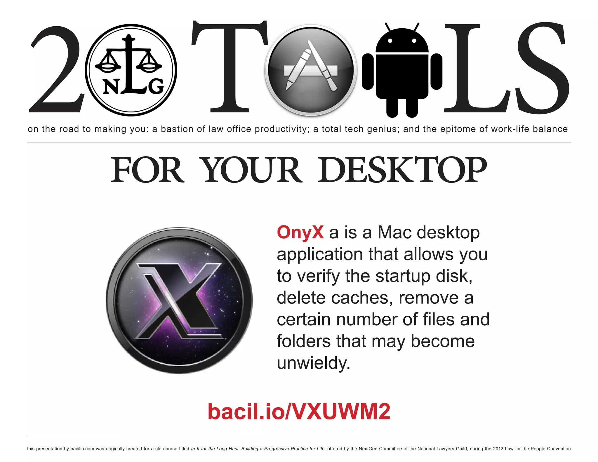 2 T
on the road to making you: a bastion of law office productivity; a total tech genius; and the epitome of work-life balance
                                                                                                                                                                                                  LS
                                      for your desktop
                                                                                                                     OnyX a is a Mac desktop
                                                                                                                     application that allows you
                                                                                                                     to verify the startup disk,
                                                                                                                     delete caches, remove a
                                                                                                                     certain number of files and
                                                                                                                     folders that may become
                                                                                                                     unwieldy.

                                                                                    bacil.io/VXUWM2
this presentation by bacilio.com was originally created for a cle course titled In It for the Long Haul: Building a Progressive Practice for Life, offered by the NextGen Committee of the National Lawyers Guild, during the 2012 Law for the People Convention
 