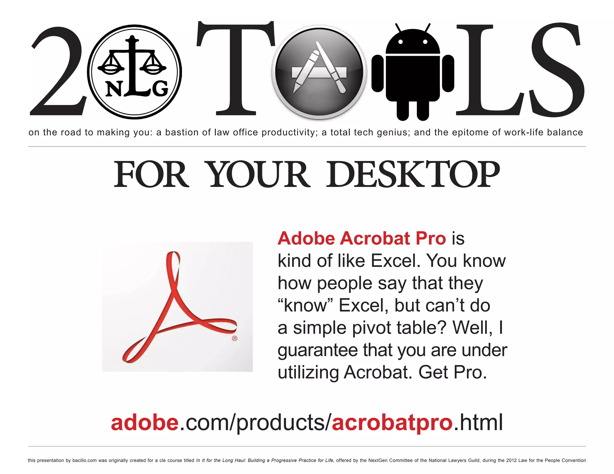 2 T
on the road to making you: a bastion of law office productivity; a total tech genius; and the epitome of work-life balance
                                                                                                                                                                                                  LS
                                      for your desktop
                                                                                                                  Adobe Acrobat Pro is
                                                                                                                  kind of like Excel. You know
                                                                                                                  how people say that they
                                                                                                                  “know” Excel, but can’t do
                                                                                                                  a simple pivot table? Well, I
                                                                                                                  guarantee that you are under
                                                                                                                  utilizing Acrobat. Get Pro.

                                     adobe.com/products/acrobatpro.html
this presentation by bacilio.com was originally created for a cle course titled In It for the Long Haul: Building a Progressive Practice for Life, offered by the NextGen Committee of the National Lawyers Guild, during the 2012 Law for the People Convention
 