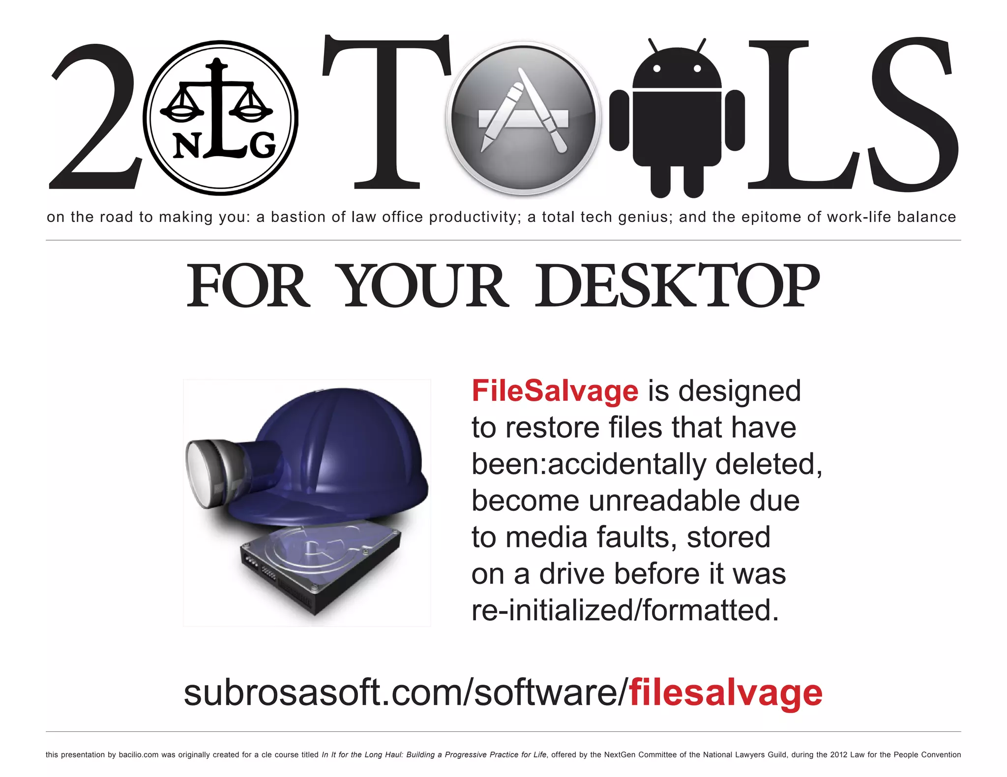 2 T
on the road to making you: a bastion of law office productivity; a total tech genius; and the epitome of work-life balance
                                                                                                                                                                                                  LS
                                      for your desktop
                                                                                                                      FileSalvage is designed
                                                                                                                      to restore files that have
                                                                                                                      been:accidentally deleted,
                                                                                                                      become unreadable due
                                                                                                                      to media faults, stored
                                                                                                                      on a drive before it was
                                                                                                                      re-initialized/formatted.

                                      subrosasoft.com/software/filesalvage
this presentation by bacilio.com was originally created for a cle course titled In It for the Long Haul: Building a Progressive Practice for Life, offered by the NextGen Committee of the National Lawyers Guild, during the 2012 Law for the People Convention
 