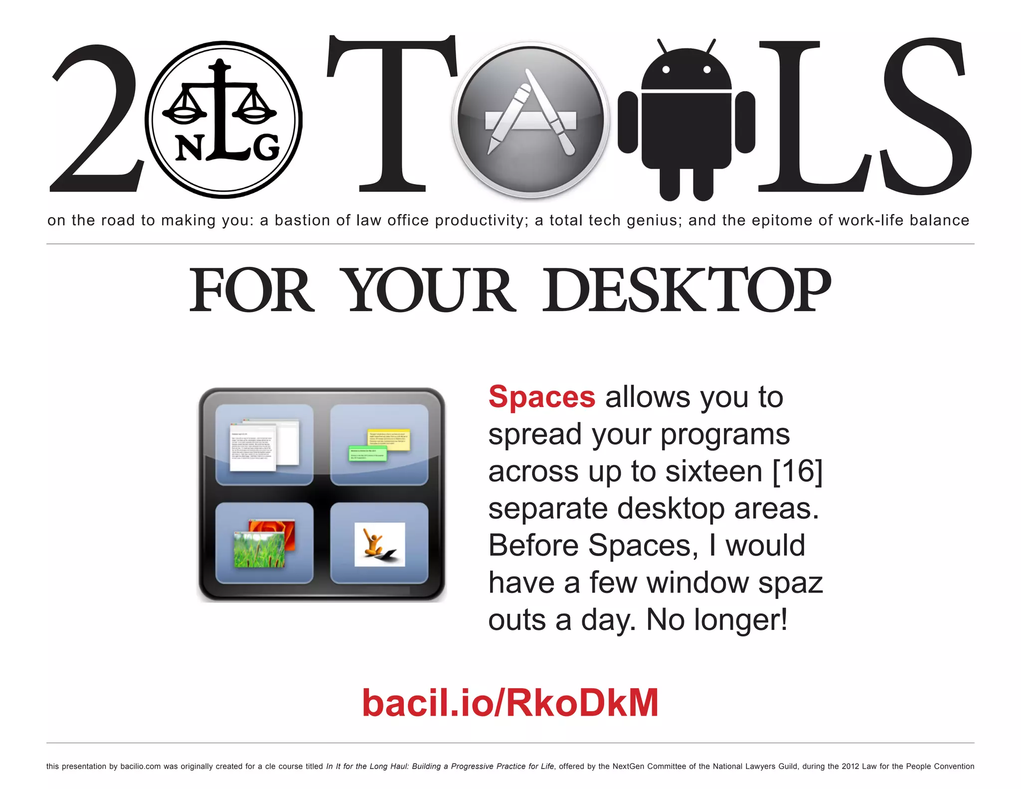 2 T
on the road to making you: a bastion of law office productivity; a total tech genius; and the epitome of work-life balance
                                                                                                                                                                                                  LS
                                      for your desktop
                                                                                                                         Spaces allows you to
                                                                                                                         spread your programs
                                                                                                                         across up to sixteen [16]
                                                                                                                         separate desktop areas.
                                                                                                                         Before Spaces, I would
                                                                                                                         have a few window spaz
                                                                                                                         outs a day. No longer!

                                                                                      bacil.io/RkoDkM
this presentation by bacilio.com was originally created for a cle course titled In It for the Long Haul: Building a Progressive Practice for Life, offered by the NextGen Committee of the National Lawyers Guild, during the 2012 Law for the People Convention
 