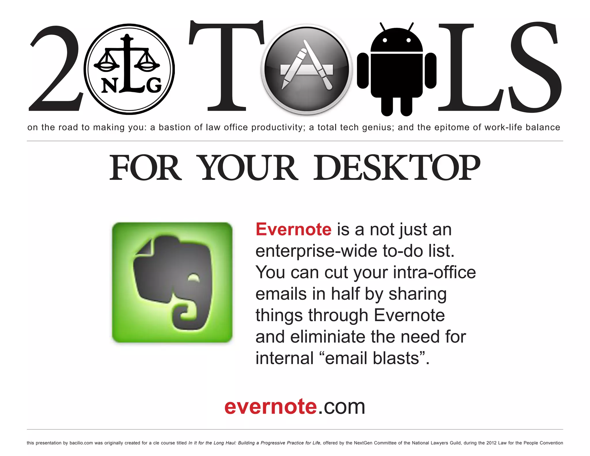 2 T
on the road to making you: a bastion of law office productivity; a total tech genius; and the epitome of work-life balance
                                                                                                                                                                                                  LS
                                      for your desktop
                                                                                                             Evernote is a not just an
                                                                                                             enterprise-wide to-do list.
                                                                                                             You can cut your intra-office
                                                                                                             emails in half by sharing
                                                                                                             things through Evernote
                                                                                                             and eliminiate the need for
                                                                                                             internal “email blasts”.

                                                                                              evernote.com
this presentation by bacilio.com was originally created for a cle course titled In It for the Long Haul: Building a Progressive Practice for Life, offered by the NextGen Committee of the National Lawyers Guild, during the 2012 Law for the People Convention
 