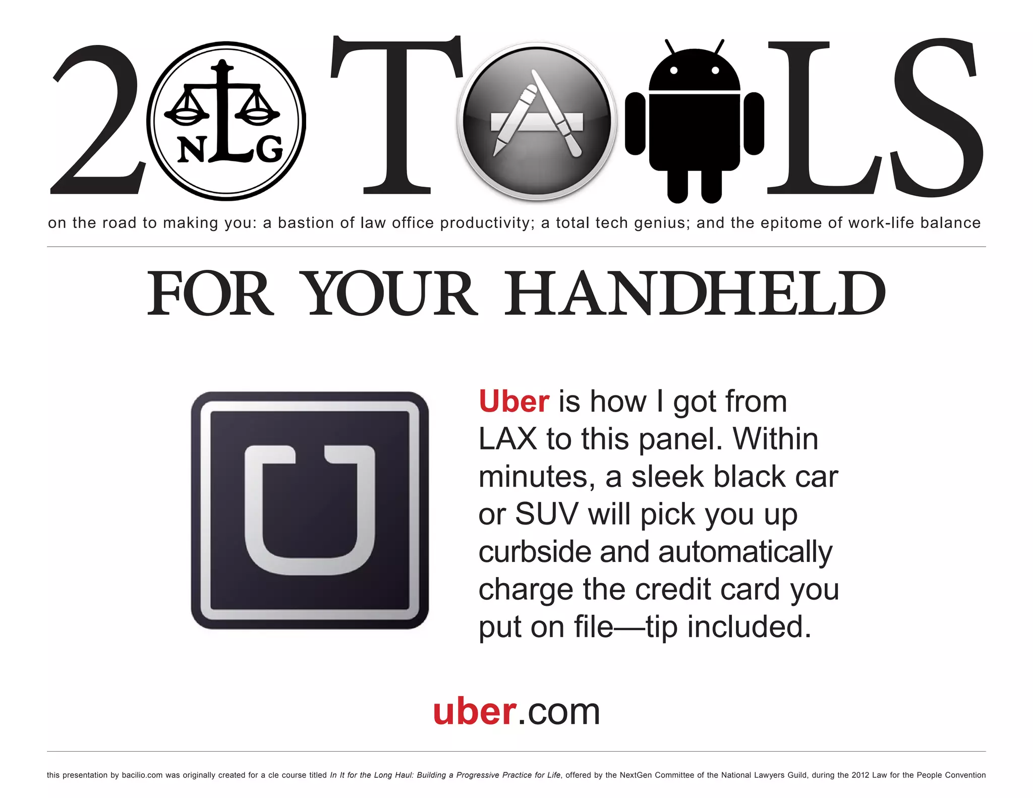 2 T
on the road to making you: a bastion of law office productivity; a total tech genius; and the epitome of work-life balance
                                                                                                                                                                                                  LS
                          for your handheld
                                                                                                                     Uber is how I got from
                                                                                                                     LAX to this panel. Within
                                                                                                                     minutes, a sleek black car
                                                                                                                     or SUV will pick you up
                                                                                                                     curbside and automatically
                                                                                                                     charge the credit card you
                                                                                                                     put on file—tip included.

                                                                                                        uber.com
this presentation by bacilio.com was originally created for a cle course titled In It for the Long Haul: Building a Progressive Practice for Life, offered by the NextGen Committee of the National Lawyers Guild, during the 2012 Law for the People Convention
 