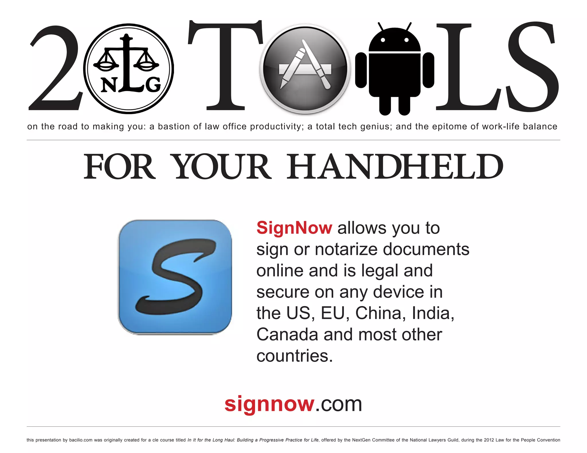 2 T
on the road to making you: a bastion of law office productivity; a total tech genius; and the epitome of work-life balance
                                                                                                                                                                                                  LS
                          for your handheld
                                                                                                              SignNow allows you to
                                                                                                              sign or notarize documents
                                                                                                              online and is legal and
                                                                                                              secure on any device in
                                                                                                              the US, EU, China, India,
                                                                                                              Canada and most other
                                                                                                              countries.

                                                                                              signnow.com
this presentation by bacilio.com was originally created for a cle course titled In It for the Long Haul: Building a Progressive Practice for Life, offered by the NextGen Committee of the National Lawyers Guild, during the 2012 Law for the People Convention
 