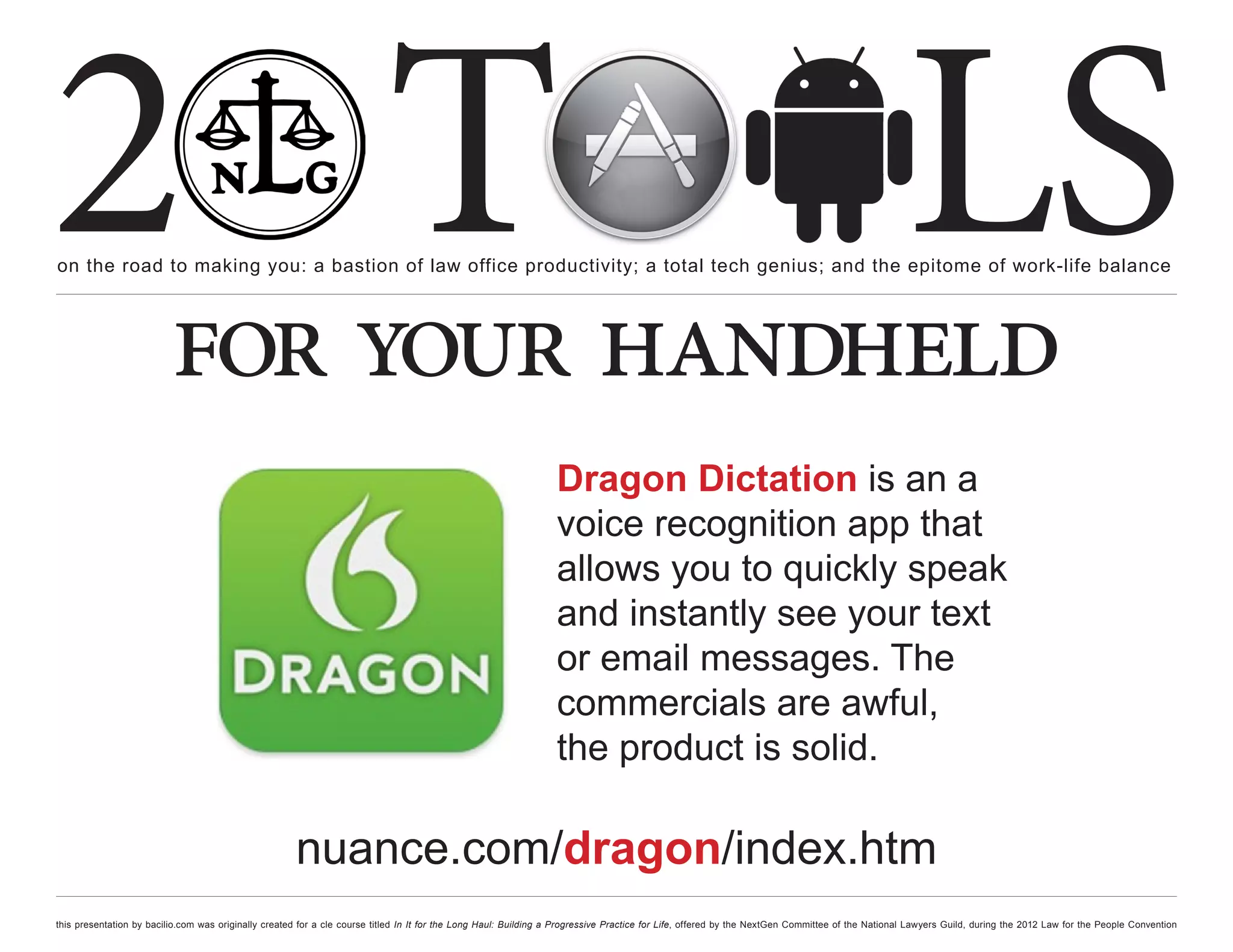 2 T
on the road to making you: a bastion of law office productivity; a total tech genius; and the epitome of work-life balance
                                                                                                                                                                                                  LS
                          for your handheld
                                                                                                                  Dragon Dictation is an a
                                                                                                                  voice recognition app that
                                                                                                                  allows you to quickly speak
                                                                                                                  and instantly see your text
                                                                                                                  or email messages. The
                                                                                                                  commercials are awful,
                                                                                                                  the product is solid.

                                                      nuance.com/dragon/index.htm
this presentation by bacilio.com was originally created for a cle course titled In It for the Long Haul: Building a Progressive Practice for Life, offered by the NextGen Committee of the National Lawyers Guild, during the 2012 Law for the People Convention
 