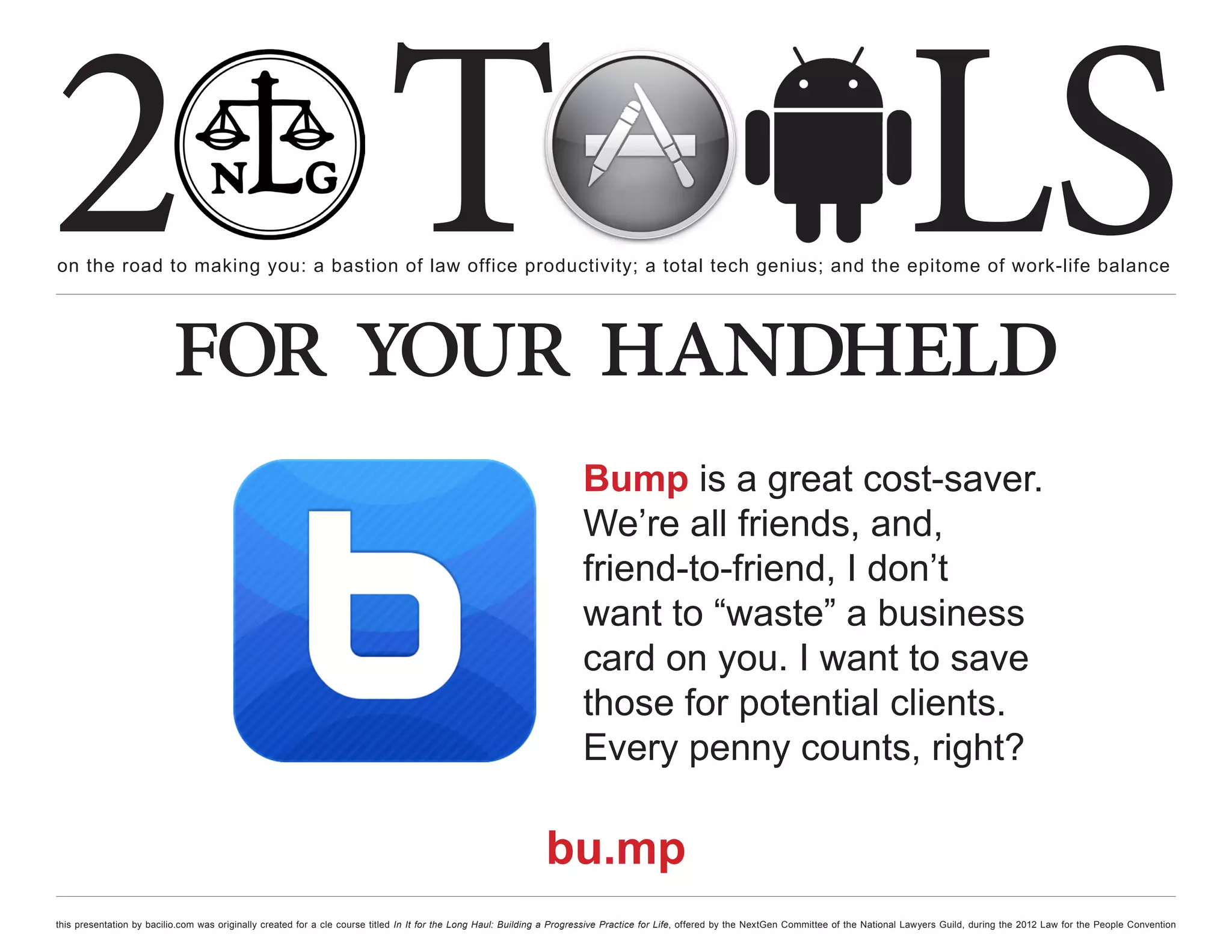 2 T
on the road to making you: a bastion of law office productivity; a total tech genius; and the epitome of work-life balance
                                                                                                                                                                                                  LS
                          for your handheld
                                                                                                                        Bump is a great cost-saver.
                                                                                                                        We’re all friends, and,
                                                                                                                        friend-to-friend, I don’t
                                                                                                                        want to “waste” a business
                                                                                                                        card on you. I want to save
                                                                                                                        those for potential clients.
                                                                                                                        Every penny counts, right?

                                                                                                                bu.mp
this presentation by bacilio.com was originally created for a cle course titled In It for the Long Haul: Building a Progressive Practice for Life, offered by the NextGen Committee of the National Lawyers Guild, during the 2012 Law for the People Convention
 