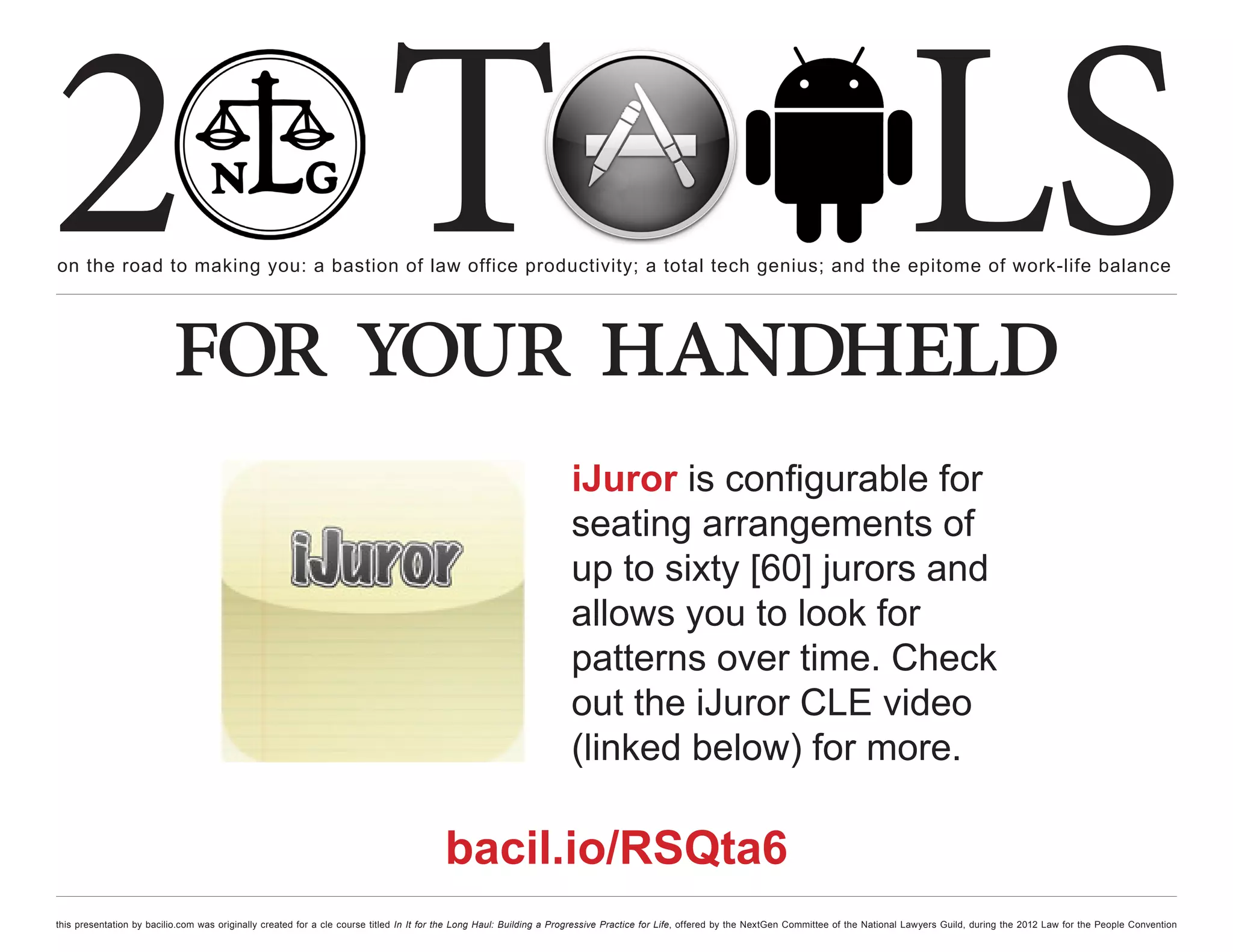2 T
on the road to making you: a bastion of law office productivity; a total tech genius; and the epitome of work-life balance
                                                                                                                                                                                                  LS
                          for your handheld
                                                                                                                     iJuror is configurable for
                                                                                                                     seating arrangements of
                                                                                                                     up to sixty [60] jurors and
                                                                                                                     allows you to look for
                                                                                                                     patterns over time. Check
                                                                                                                     out the iJuror CLE video
                                                                                                                     (linked below) for more.

                                                                                        bacil.io/RSQta6
this presentation by bacilio.com was originally created for a cle course titled In It for the Long Haul: Building a Progressive Practice for Life, offered by the NextGen Committee of the National Lawyers Guild, during the 2012 Law for the People Convention
 
