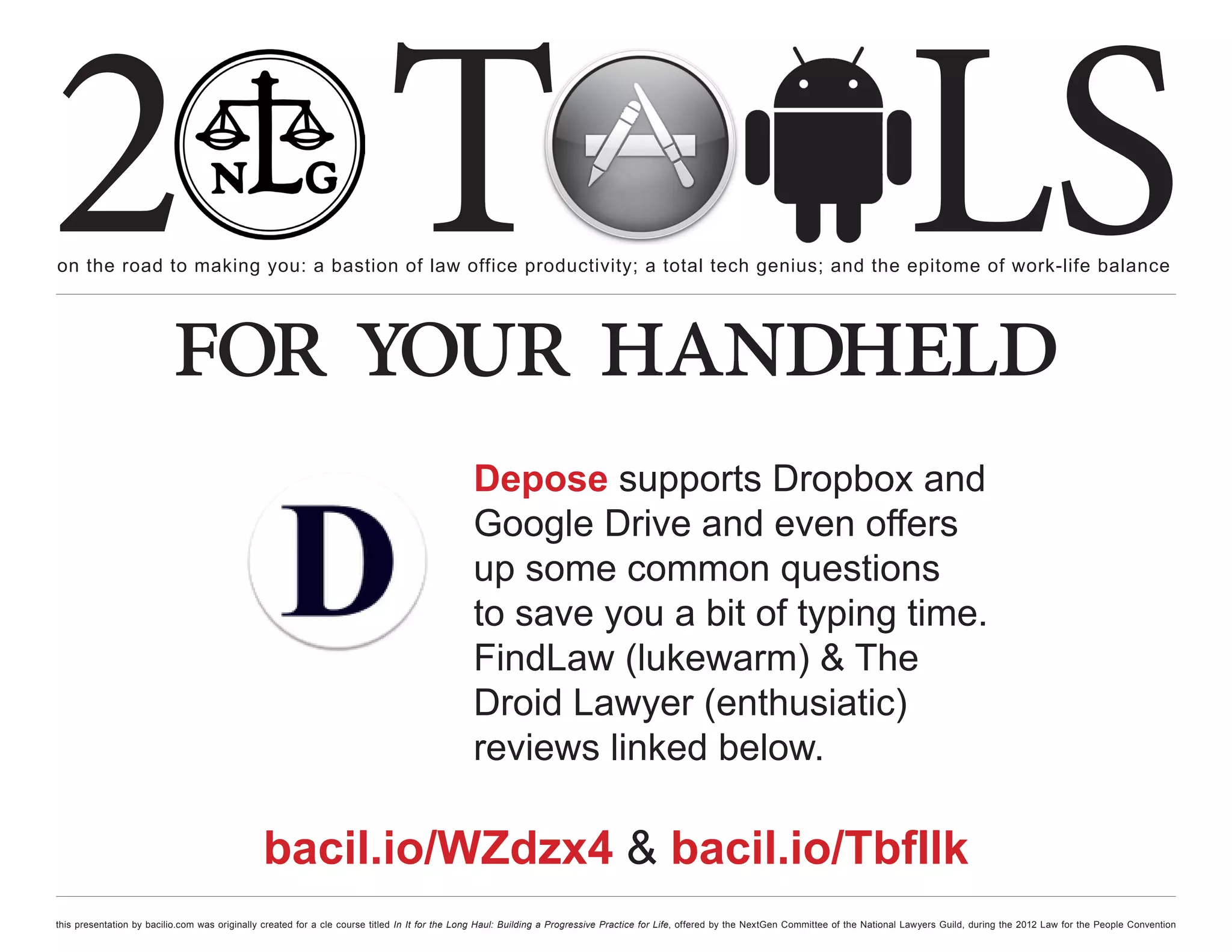 2 T
on the road to making you: a bastion of law office productivity; a total tech genius; and the epitome of work-life balance
                                                                                                                                                                                                  LS
                          for your handheld
                                                                                               Depose supports Dropbox and
                                                                                               Google Drive and even offers
                                                                                               up some common questions
                                                                                               to save you a bit of typing time.
                                                                                               FindLaw (lukewarm) & The
                                                                                               Droid Lawyer (enthusiatic)
                                                                                               reviews linked below.

                                               bacil.io/WZdzx4 & bacil.io/TbfIlk
this presentation by bacilio.com was originally created for a cle course titled In It for the Long Haul: Building a Progressive Practice for Life, offered by the NextGen Committee of the National Lawyers Guild, during the 2012 Law for the People Convention
 