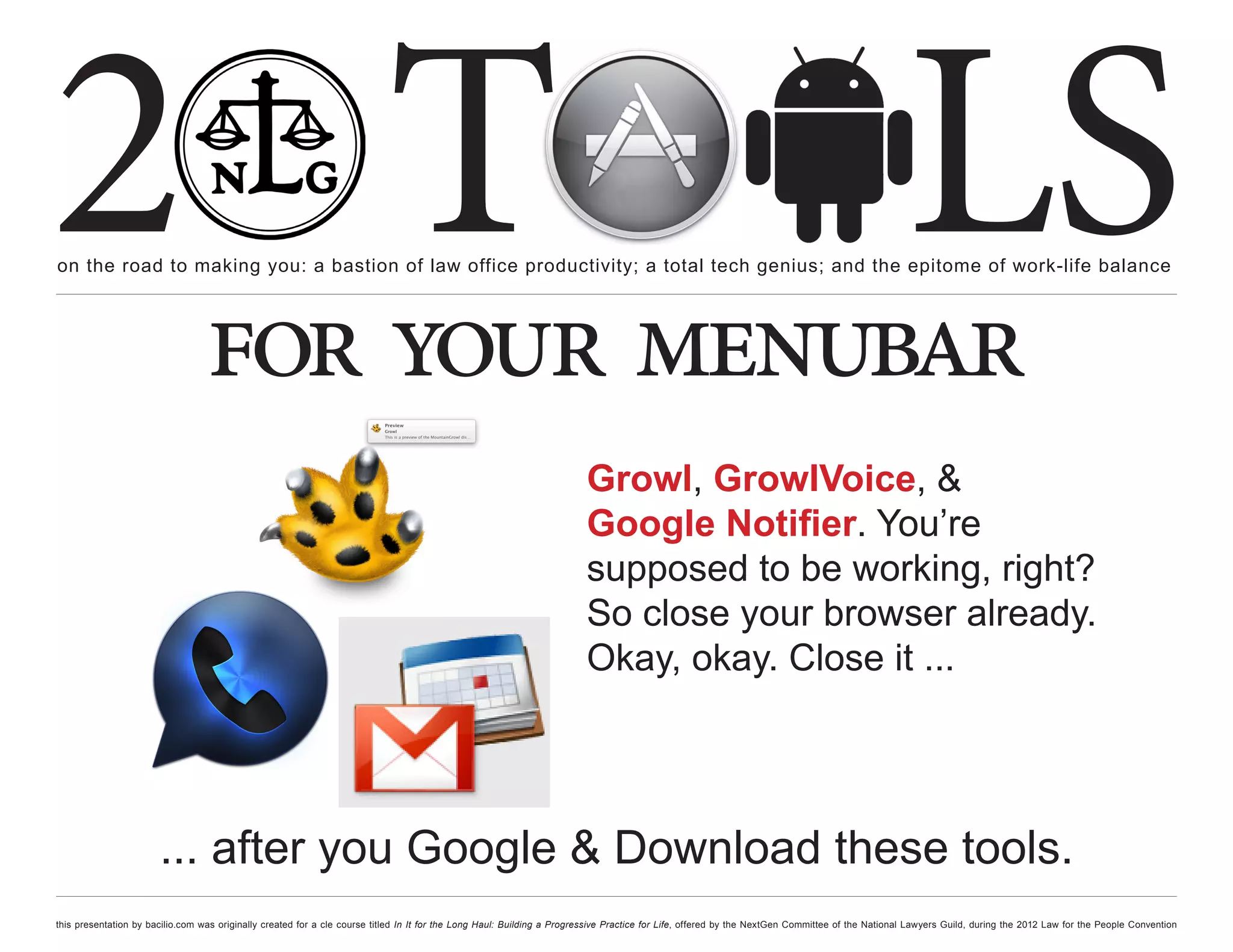 2 T
on the road to making you: a bastion of law office productivity; a total tech genius; and the epitome of work-life balance
                                                                                                                                                                                                  LS
                                  for your menubar
                                                                                                                         Growl, GrowlVoice, &
                                                                                                                         Google Notifier. You’re
                                                                                                                         supposed to be working, right?
                                                                                                                         So close your browser already.
                                                                                                                         Okay, okay. Close it ...




                       ... after you Google & Download these tools.
this presentation by bacilio.com was originally created for a cle course titled In It for the Long Haul: Building a Progressive Practice for Life, offered by the NextGen Committee of the National Lawyers Guild, during the 2012 Law for the People Convention
 