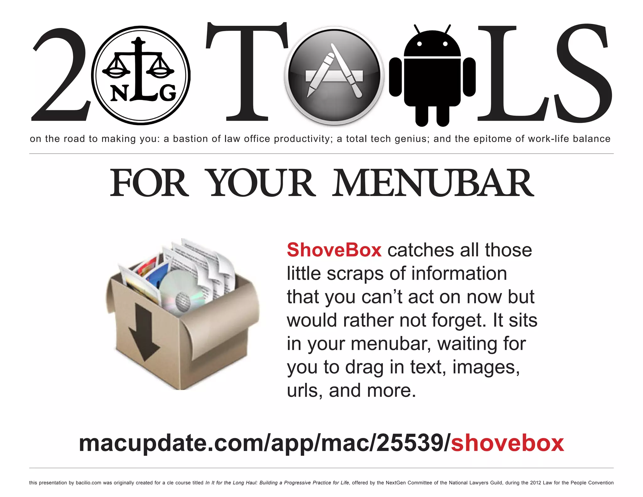 2 T
on the road to making you: a bastion of law office productivity; a total tech genius; and the epitome of work-life balance
                                                                                                                                                                                                  LS
                                  for your menubar
                                                                                                                ShoveBox catches all those
                                                                                                                little scraps of information
                                                                                                                that you can’t act on now but
                                                                                                                would rather not forget. It sits
                                                                                                                in your menubar, waiting for
                                                                                                                you to drag in text, images,
                                                                                                                urls, and more.

                     macupdate.com/app/mac/25539/shovebox
this presentation by bacilio.com was originally created for a cle course titled In It for the Long Haul: Building a Progressive Practice for Life, offered by the NextGen Committee of the National Lawyers Guild, during the 2012 Law for the People Convention
 