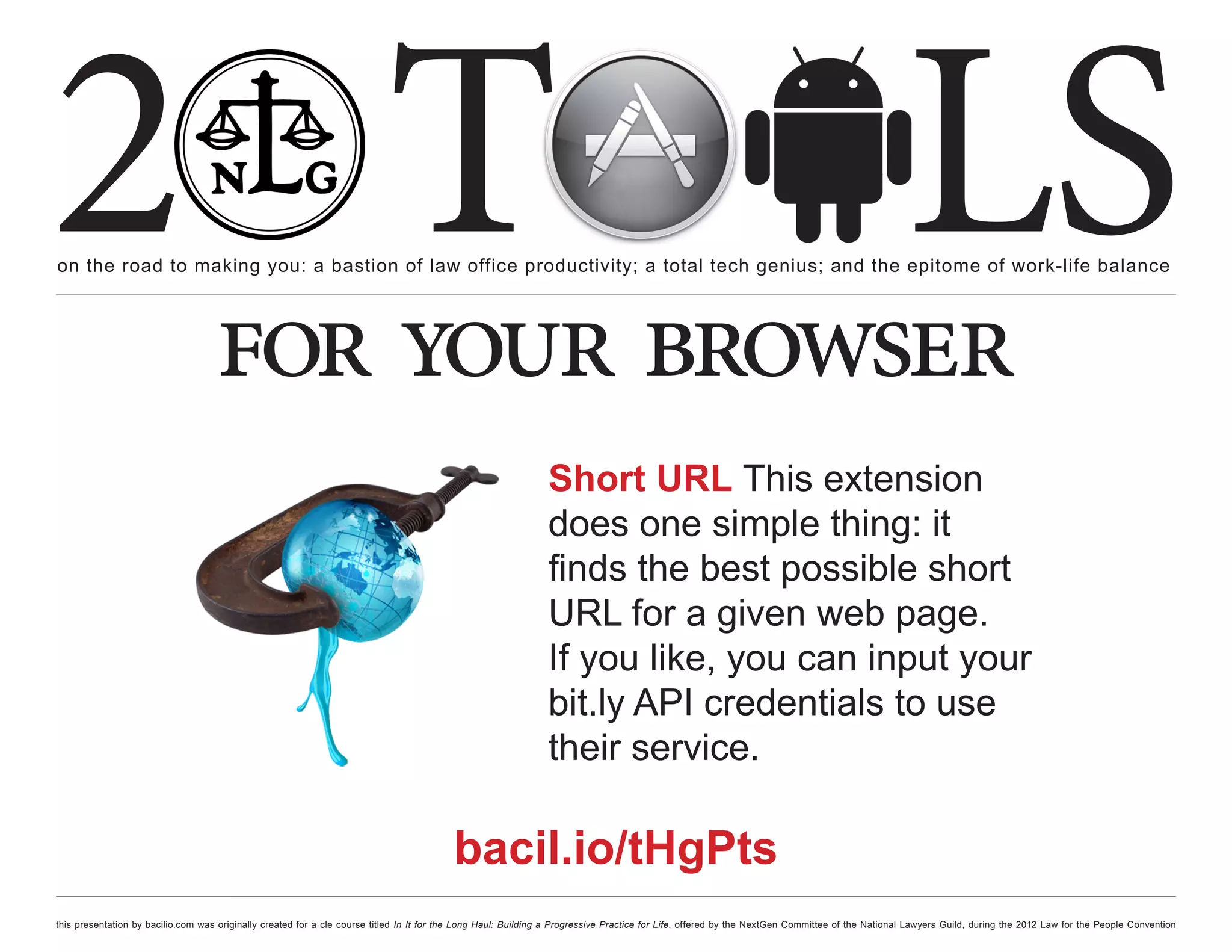 2 T
on the road to making you: a bastion of law office productivity; a total tech genius; and the epitome of work-life balance
                                                                                                                                                                                                  LS
                                    for your browser
                                                                                                                Short URL This extension
                                                                                                                does one simple thing: it
                                                                                                                finds the best possible short
                                                                                                                URL for a given web page.
                                                                                                                If you like, you can input your
                                                                                                                bit.ly API credentials to use
                                                                                                                their service.

                                                                                          bacil.io/tHgPts
this presentation by bacilio.com was originally created for a cle course titled In It for the Long Haul: Building a Progressive Practice for Life, offered by the NextGen Committee of the National Lawyers Guild, during the 2012 Law for the People Convention
 