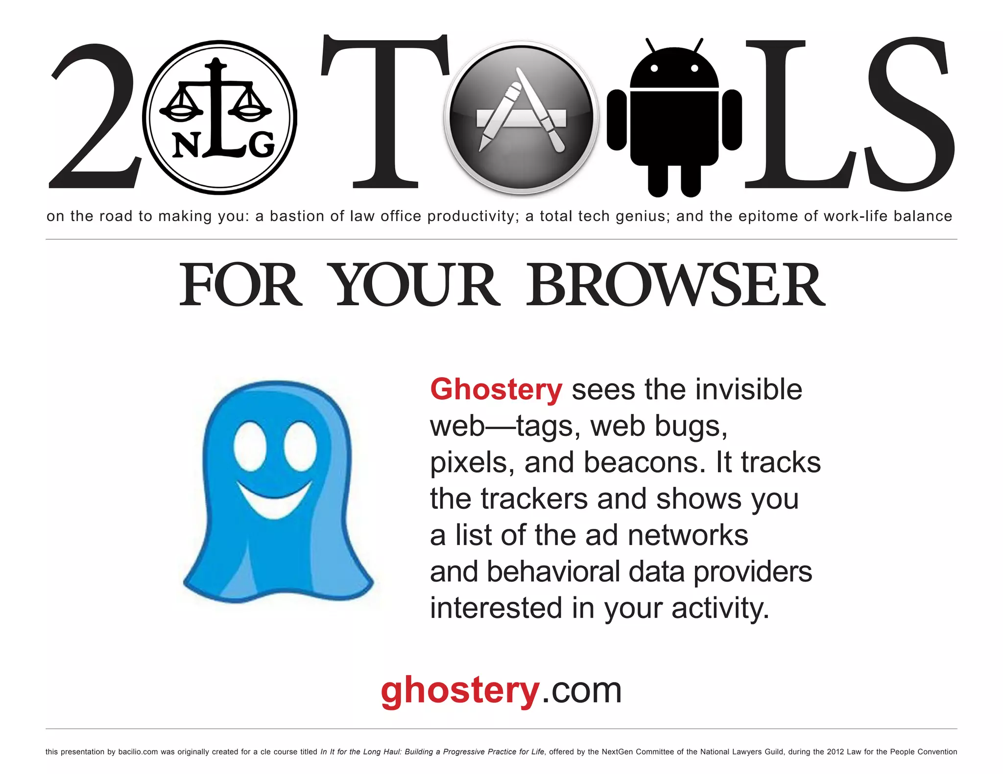 2 T
on the road to making you: a bastion of law office productivity; a total tech genius; and the epitome of work-life balance
                                                                                                                                                                                                  LS
                                    for your browser
                                                                                                           Ghostery sees the invisible
                                                                                                           web—tags, web bugs,
                                                                                                           pixels, and beacons. It tracks
                                                                                                           the trackers and shows you
                                                                                                           a list of the ad networks
                                                                                                           and behavioral data providers
                                                                                                           interested in your activity.

                                                                                             ghostery.com
this presentation by bacilio.com was originally created for a cle course titled In It for the Long Haul: Building a Progressive Practice for Life, offered by the NextGen Committee of the National Lawyers Guild, during the 2012 Law for the People Convention
 