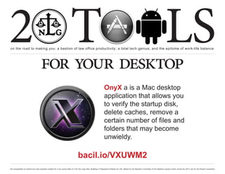 2 T
on the road to making you: a bastion of law office productivity; a total tech genius; and the epitome of work-life balance
                                                                                                                                                                                                  LS
                                      for your desktop
                                                                                                                     OnyX a is a Mac desktop
                                                                                                                     application that allows you
                                                                                                                     to verify the startup disk,
                                                                                                                     delete caches, remove a
                                                                                                                     certain number of files and
                                                                                                                     folders that may become
                                                                                                                     unwieldy.

                                                                                    bacil.io/VXUWM2
this presentation by bacilio.com was originally created for a cle course titled In It for the Long Haul: Building a Progressive Practice for Life, offered by the NextGen Committee of the National Lawyers Guild, during the 2012 Law for the People Convention
 