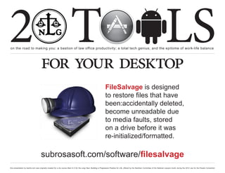 2 T
on the road to making you: a bastion of law office productivity; a total tech genius; and the epitome of work-life balance
                                                                                                                                                                                                  LS
                                      for your desktop
                                                                                                                      FileSalvage is designed
                                                                                                                      to restore files that have
                                                                                                                      been:accidentally deleted,
                                                                                                                      become unreadable due
                                                                                                                      to media faults, stored
                                                                                                                      on a drive before it was
                                                                                                                      re-initialized/formatted.

                                      subrosasoft.com/software/filesalvage
this presentation by bacilio.com was originally created for a cle course titled In It for the Long Haul: Building a Progressive Practice for Life, offered by the NextGen Committee of the National Lawyers Guild, during the 2012 Law for the People Convention
 