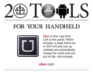 2 T
on the road to making you: a bastion of law office productivity; a total tech genius; and the epitome of work-life balance
                                                                                                                                                                                                  LS
                          for your handheld
                                                                                                                     Uber is how I got from
                                                                                                                     LAX to this panel. Within
                                                                                                                     minutes, a sleek black car
                                                                                                                     or SUV will pick you up
                                                                                                                     curbside and automatically
                                                                                                                     charge the credit card you
                                                                                                                     put on file—tip included.

                                                                                                        uber.com
this presentation by bacilio.com was originally created for a cle course titled In It for the Long Haul: Building a Progressive Practice for Life, offered by the NextGen Committee of the National Lawyers Guild, during the 2012 Law for the People Convention
 