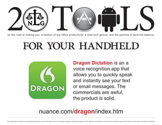 2 T
on the road to making you: a bastion of law office productivity; a total tech genius; and the epitome of work-life balance
                                                                                                                                                                                                  LS
                          for your handheld
                                                                                                                  Dragon Dictation is an a
                                                                                                                  voice recognition app that
                                                                                                                  allows you to quickly speak
                                                                                                                  and instantly see your text
                                                                                                                  or email messages. The
                                                                                                                  commercials are awful,
                                                                                                                  the product is solid.

                                                      nuance.com/dragon/index.htm
this presentation by bacilio.com was originally created for a cle course titled In It for the Long Haul: Building a Progressive Practice for Life, offered by the NextGen Committee of the National Lawyers Guild, during the 2012 Law for the People Convention
 