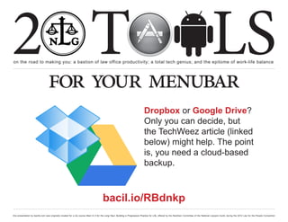 2 T
on the road to making you: a bastion of law office productivity; a total tech genius; and the epitome of work-life balance
                                                                                                                                                                                                  LS
                                  for your menubar
                                                                                                                                Dropbox or Google Drive?
                                                                                                                                Only you can decide, but
                                                                                                                                the TechWeez article (linked
                                                                                                                                below) might help. The point
                                                                                                                                is, you need a cloud-based
                                                                                                                                backup.



                                                                                       bacil.io/RBdnkp
this presentation by bacilio.com was originally created for a cle course titled In It for the Long Haul: Building a Progressive Practice for Life, offered by the NextGen Committee of the National Lawyers Guild, during the 2012 Law for the People Convention
 