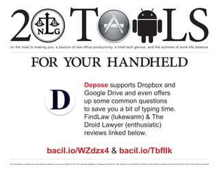 2 T
on the road to making you: a bastion of law office productivity; a total tech genius; and the epitome of work-life balance
                                                                                                                                                                                                  LS
                          for your handheld
                                                                                               Depose supports Dropbox and
                                                                                               Google Drive and even offers
                                                                                               up some common questions
                                                                                               to save you a bit of typing time.
                                                                                               FindLaw (lukewarm) & The
                                                                                               Droid Lawyer (enthusiatic)
                                                                                               reviews linked below.

                                               bacil.io/WZdzx4 & bacil.io/TbfIlk
this presentation by bacilio.com was originally created for a cle course titled In It for the Long Haul: Building a Progressive Practice for Life, offered by the NextGen Committee of the National Lawyers Guild, during the 2012 Law for the People Convention
 