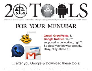 2 T
on the road to making you: a bastion of law office productivity; a total tech genius; and the epitome of work-life balance
                                                                                                                                                                                                  LS
                                  for your menubar
                                                                                                                         Growl, GrowlVoice, &
                                                                                                                         Google Notifier. You’re
                                                                                                                         supposed to be working, right?
                                                                                                                         So close your browser already.
                                                                                                                         Okay, okay. Close it ...




                       ... after you Google & Download these tools.
this presentation by bacilio.com was originally created for a cle course titled In It for the Long Haul: Building a Progressive Practice for Life, offered by the NextGen Committee of the National Lawyers Guild, during the 2012 Law for the People Convention
 