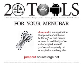 2 T
on the road to making you: a bastion of law office productivity; a total tech genius; and the epitome of work-life balance
                                                                                                                                                                                                  LS
                                  for your menubar
                                                                                                                     Jumpcut is an application
                                                                                                                     that provides “clipboard
                                                                                                                     buffering” — that means
                                                                                                                     access to text that you’ve
                                                                                                                     cut or copied, even if
                                                                                                                     you’ve subsequently cut
                                                                                                                     or copied something else.

                                                                    jumpcut.sourceforge.net
this presentation by bacilio.com was originally created for a cle course titled In It for the Long Haul: Building a Progressive Practice for Life, offered by the NextGen Committee of the National Lawyers Guild, during the 2012 Law for the People Convention
 