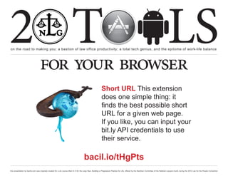 2 T
on the road to making you: a bastion of law office productivity; a total tech genius; and the epitome of work-life balance
                                                                                                                                                                                                  LS
                                    for your browser
                                                                                                                Short URL This extension
                                                                                                                does one simple thing: it
                                                                                                                finds the best possible short
                                                                                                                URL for a given web page.
                                                                                                                If you like, you can input your
                                                                                                                bit.ly API credentials to use
                                                                                                                their service.

                                                                                          bacil.io/tHgPts
this presentation by bacilio.com was originally created for a cle course titled In It for the Long Haul: Building a Progressive Practice for Life, offered by the NextGen Committee of the National Lawyers Guild, during the 2012 Law for the People Convention
 