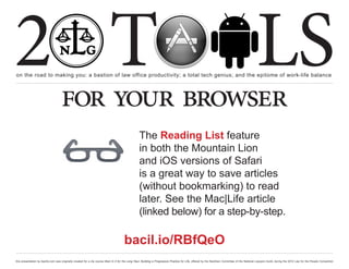 2 T
on the road to making you: a bastion of law office productivity; a total tech genius; and the epitome of work-life balance
                                                                                                                                                                                                  LS
                                    for your browser
                                                                                                   The Reading List feature
                                                                                                   in both the Mountain Lion
                                                                                                   and iOS versions of Safari
                                                                                                   is a great way to save articles
                                                                                                   (without bookmarking) to read
                                                                                                   later. See the Mac|Life article
                                                                                                   (linked below) for a step-by-step.

                                                                                       bacil.io/RBfQeO
this presentation by bacilio.com was originally created for a cle course titled In It for the Long Haul: Building a Progressive Practice for Life, offered by the NextGen Committee of the National Lawyers Guild, during the 2012 Law for the People Convention
 