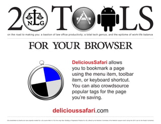 2 T
on the road to making you: a bastion of law office productivity; a total tech genius; and the epitome of work-life balance
                                                                                                                                                                                                  LS
                                    for your browser
                                                                                                                 DeliciousSafari allows
                                                                                                                 you to bookmark a page
                                                                                                                 using the menu item, toolbar
                                                                                                                 item, or keyboard shortcut.
                                                                                                                 You can also crowdsource
                                                                                                                 popular tags for the page
                                                                                                                 you’re saving.

                                                                               delicioussafari.com
this presentation by bacilio.com was originally created for a cle course titled In It for the Long Haul: Building a Progressive Practice for Life, offered by the NextGen Committee of the National Lawyers Guild, during the 2012 Law for the People Convention
 