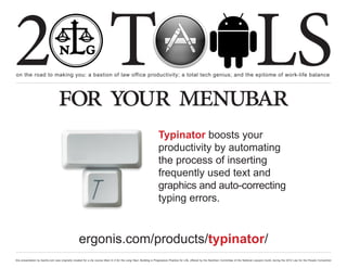 2 T
on the road to making you: a bastion of law office productivity; a total tech genius; and the epitome of work-life balance
                                                                                                                                                                                                  LS
                                  for your menubar
                                                                                                                   Typinator boosts your
                                                                                                                   productivity by automating
                                                                                                                   the process of inserting
                                                                                                                   frequently used text and
                                                                                                                   graphics and auto-correcting
                                                                                                                   typing errors.


                                                   ergonis.com/products/typinator/
this presentation by bacilio.com was originally created for a cle course titled In It for the Long Haul: Building a Progressive Practice for Life, offered by the NextGen Committee of the National Lawyers Guild, during the 2012 Law for the People Convention
 