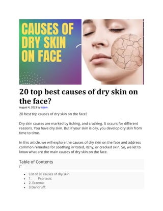 20 top best causes of dry skin on
the face?
August 4, 2023 by Azam
20 best top causes of dry skin on the face?
Dry skin causes are marked by itching, and cracking. It occurs for different
reasons. You have dry skin. But if your skin is oily, you develop dry skin from
time to time.
In this article, we will explore the causes of dry skin on the face and address
common remedies for soothing irritated, itchy, or cracked skin. So, we let to
know what are the main causes of dry skin on the face.
Table of Contents
• List of 20 causes of dry skin
• 1. Psoriasis:
• 2. Eczema:
• 3 Dandruff:
 