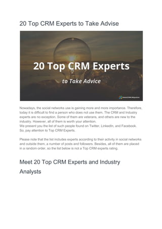 20 Top CRM Experts to Take Advise
Nowadays, the social networks use is gaining more and more importance. Therefore,
today it is difficult to find a person who does not use them. The CRM and Industry
experts are no exception. Some of them are veterans, and others are new to the
industry. However, all of them is worth your attention.
We present you the list of such people found on Twitter, LinkedIn, and Facebook.
So, pay attention to Top CRM Experts.
Please note that the list includes experts according to their activity in social networks
and outside them, a number of posts and followers. Besides, all of them are placed
in a random order, so the list below is not a Top CRM experts rating.
Meet 20 Top CRM Experts and Industry
Analysts
 