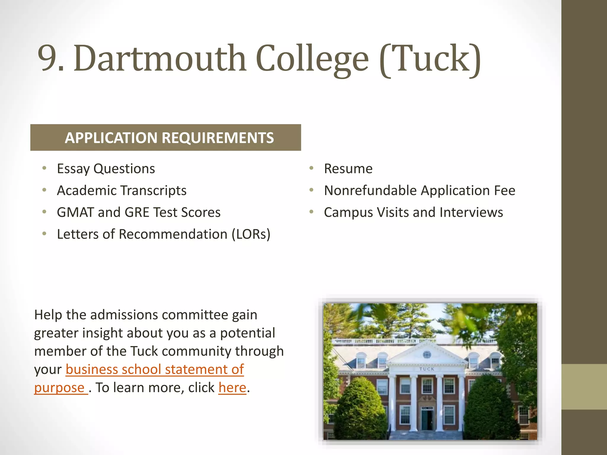 9. Dartmouth College (Tuck)
Help the admissions committee gain
greater insight about you as a potential
member of the Tuck community through
your business school statement of
purpose . To learn more, click here.
• Essay Questions
• Academic Transcripts
• GMAT and GRE Test Scores
• Letters of Recommendation (LORs)
• Resume
• Nonrefundable Application Fee
• Campus Visits and Interviews
APPLICATION REQUIREMENTS
 