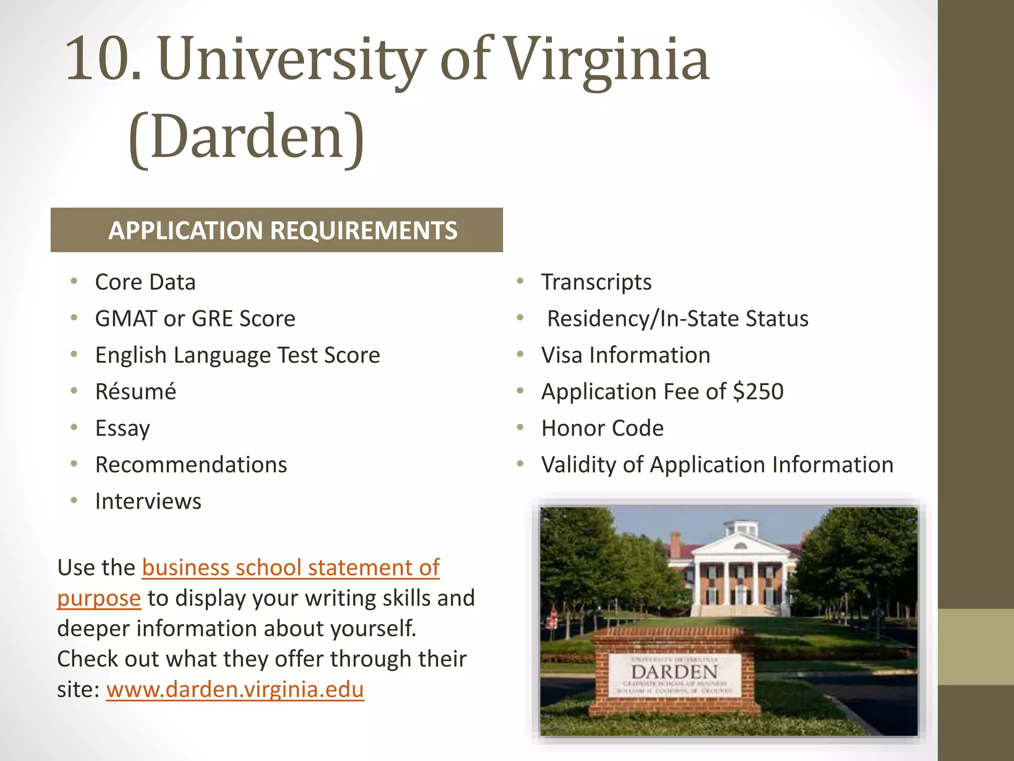 10. University of Virginia
(Darden)
Use the business school statement of
purpose to display your writing skills and
deeper information about yourself.
Check out what they offer through their
site: www.darden.virginia.edu
• Core Data
• GMAT or GRE Score
• English Language Test Score
• Résumé
• Essay
• Recommendations
• Interviews
• Transcripts
• Residency/In-State Status
• Visa Information
• Application Fee of $250
• Honor Code
• Validity of Application Information
APPLICATION REQUIREMENTS
 