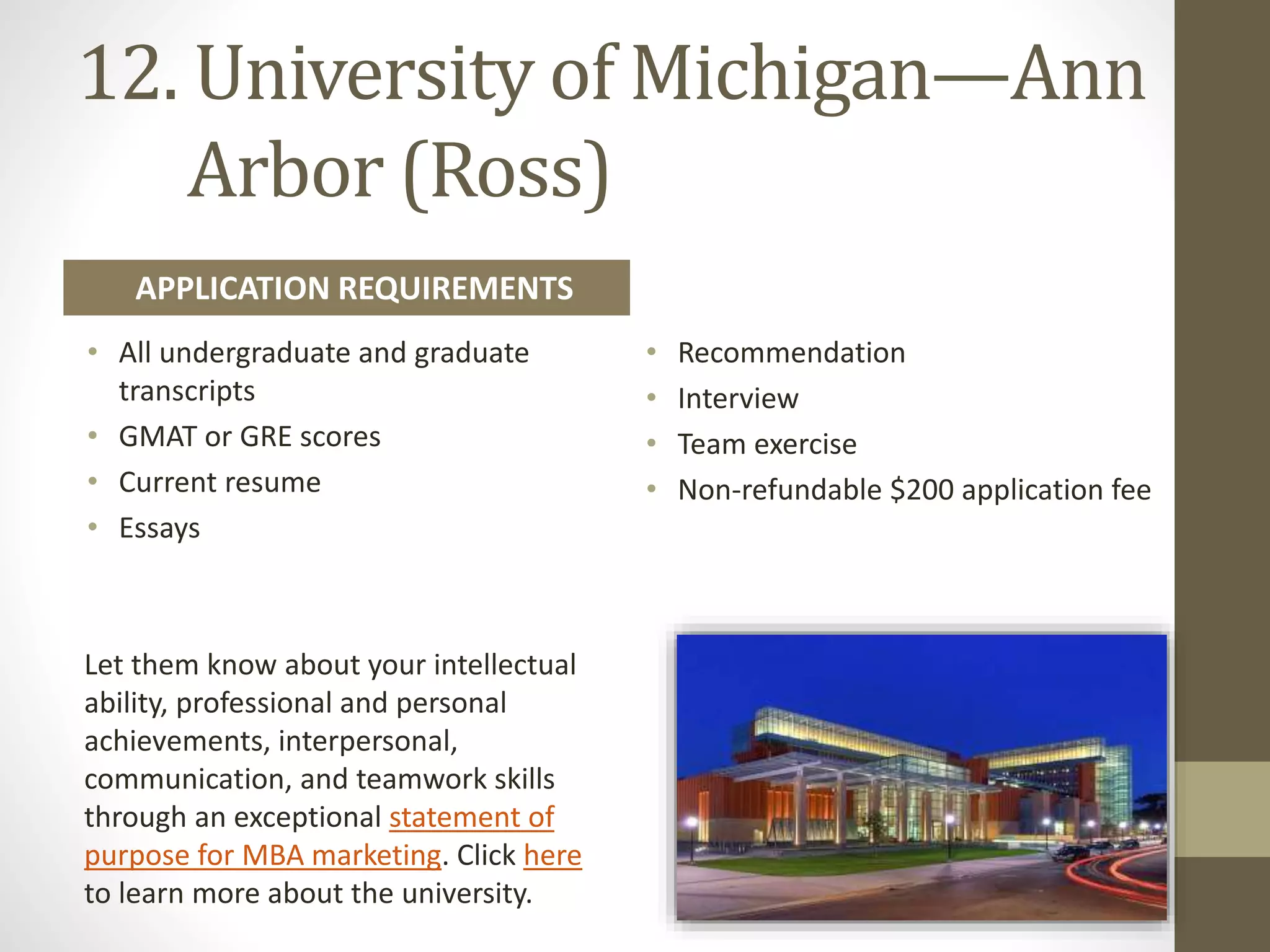 12. University of Michigan—​Ann
Arbor (Ross)
• All undergraduate and graduate
transcripts
• GMAT or GRE scores
• Current resume
• Essays
• Recommendation
• Interview
• Team exercise
• Non-refundable $200 application fee
APPLICATION REQUIREMENTS
Let them know about your intellectual
ability, professional and personal
achievements, interpersonal,
communication, and teamwork skills
through an exceptional statement of
purpose for MBA marketing. Click here
to learn more about the university.
 