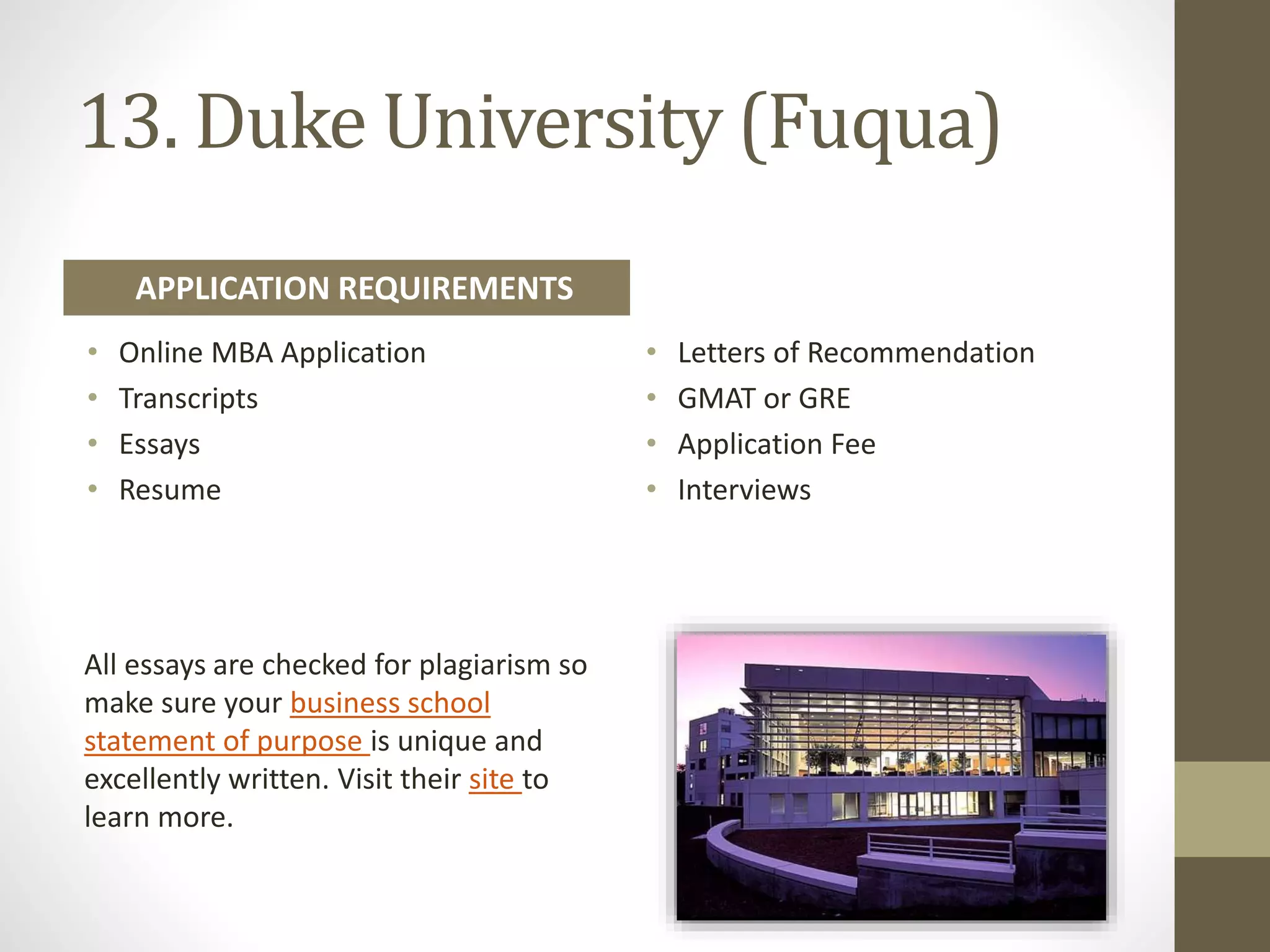13. Duke University (Fuqua)
• Online MBA Application
• Transcripts
• Essays
• Resume
• Letters of Recommendation
• GMAT or GRE
• Application Fee
• Interviews
APPLICATION REQUIREMENTS
All essays are checked for plagiarism so
make sure your business school
statement of purpose is unique and
excellently written. Visit their site to
learn more.
 