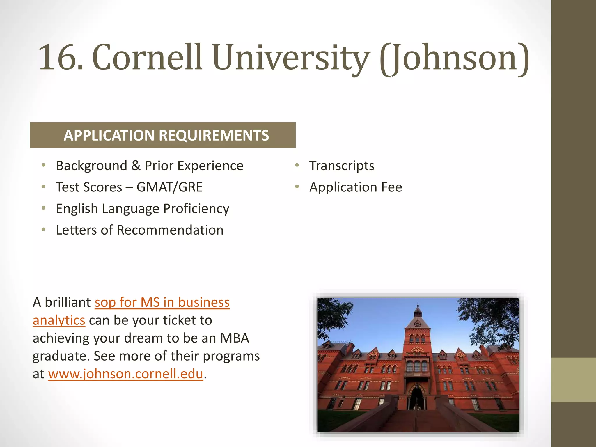 16. Cornell University (Johnson)
• Background & Prior Experience
• Test Scores – GMAT/GRE
• English Language Proficiency
• Letters of Recommendation
• Transcripts
• Application Fee
APPLICATION REQUIREMENTS
A brilliant sop for MS in business
analytics can be your ticket to
achieving your dream to be an MBA
graduate. See more of their programs
at www.johnson.cornell.edu.
 
