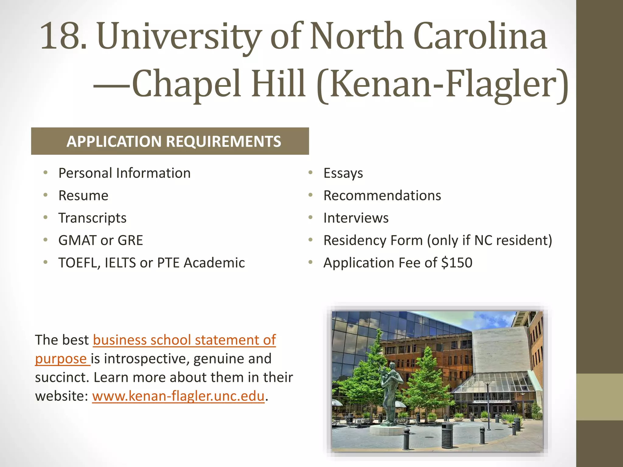18. University of North Carolina
—​Chapel Hill (Kenan-​Flagler)
• Personal Information
• Resume
• Transcripts
• GMAT or GRE
• TOEFL, IELTS or PTE Academic
• Essays
• Recommendations
• Interviews
• Residency Form (only if NC resident)
• Application Fee of $150
APPLICATION REQUIREMENTS
The best business school statement of
purpose is introspective, genuine and
succinct. Learn more about them in their
website: www.kenan-flagler.unc.edu.
 
