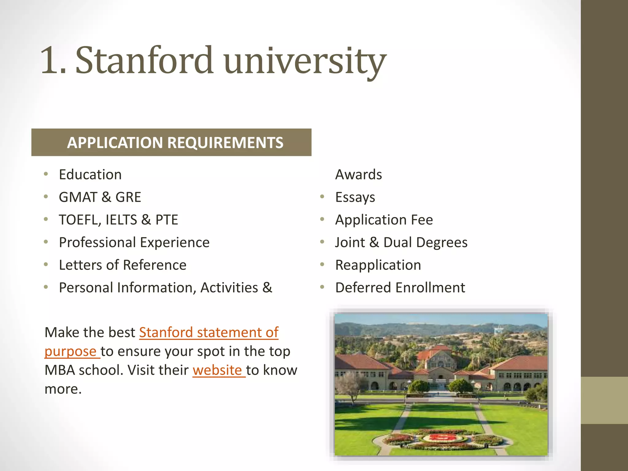 1. Stanford university
• Education
• GMAT & GRE
• TOEFL, IELTS & PTE
• Professional Experience
• Letters of Reference
• Personal Information, Activities &
Awards
• Essays
• Application Fee
• Joint & Dual Degrees
• Reapplication
• Deferred Enrollment
Make the best Stanford statement of
purpose to ensure your spot in the top
MBA school. Visit their website to know
more.
APPLICATION REQUIREMENTS
 