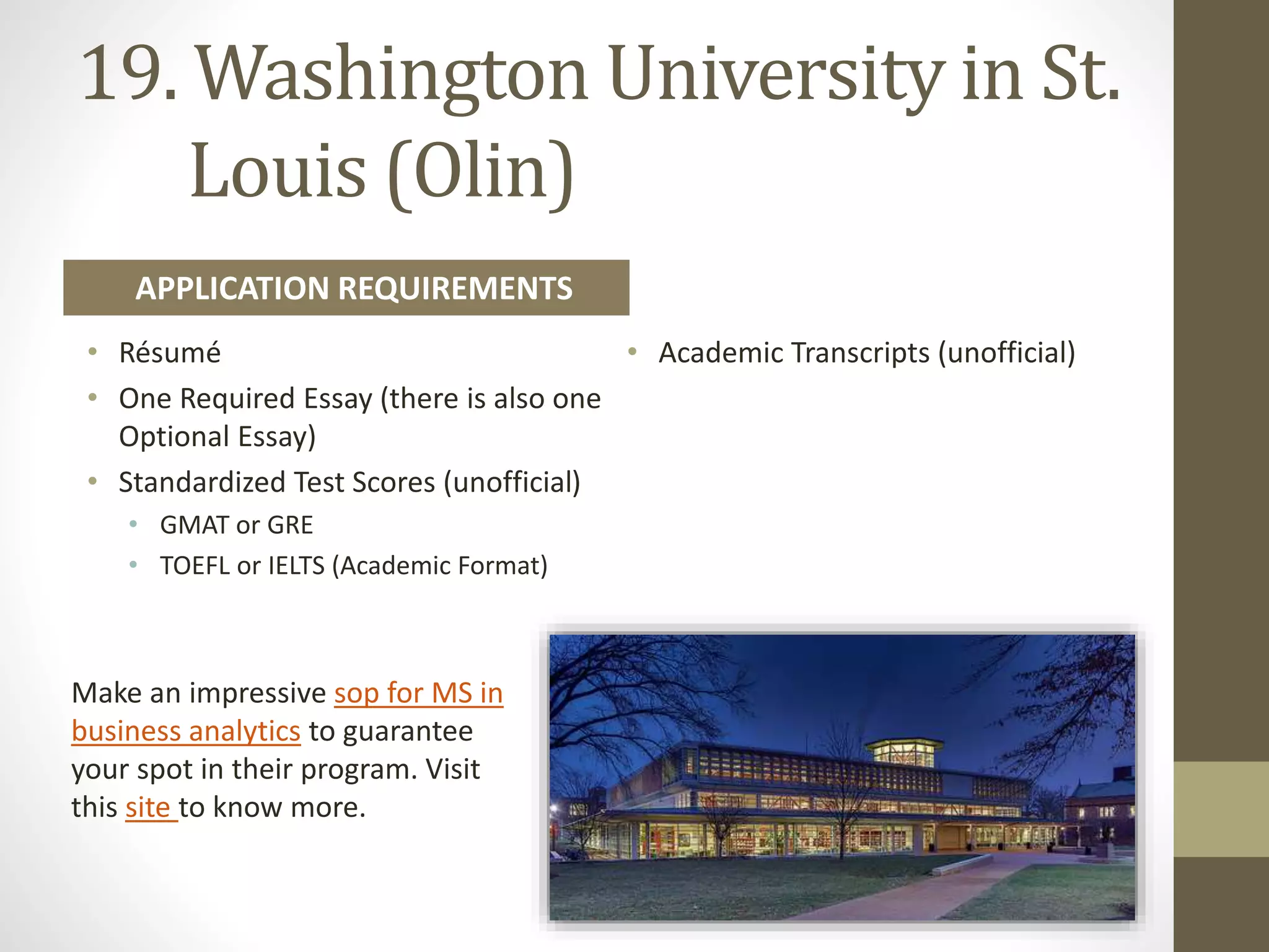 19. Washington University in St.
Louis (Olin)
• Résumé
• One Required Essay (there is also one
Optional Essay)
• Standardized Test Scores (unofficial)
• GMAT or GRE
• TOEFL or IELTS (Academic Format)
• Academic Transcripts (unofficial)
APPLICATION REQUIREMENTS
Make an impressive sop for MS in
business analytics to guarantee
your spot in their program. Visit
this site to know more.
 