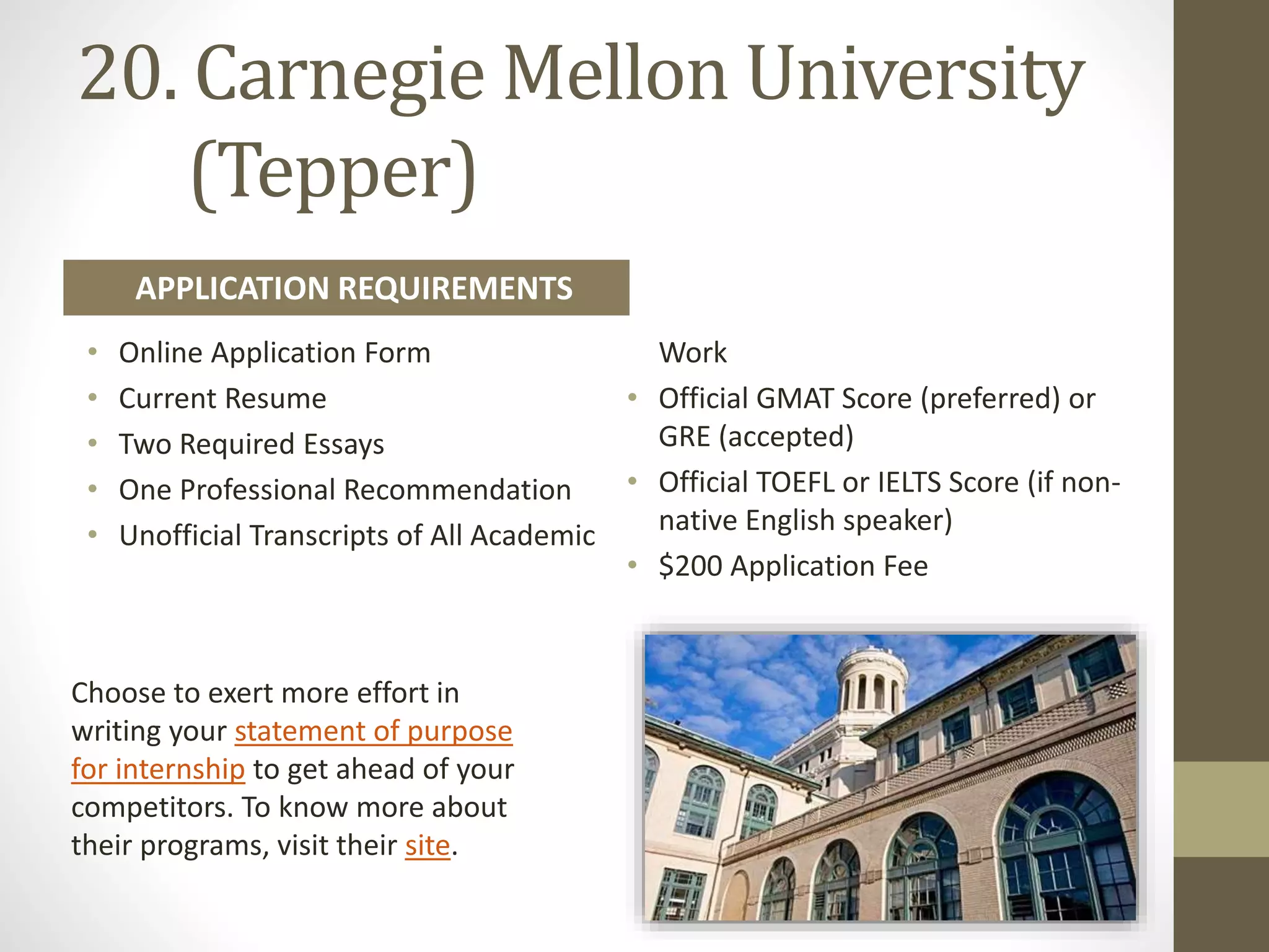 20. Carnegie Mellon University
(Tepper)
• Online Application Form
• Current Resume
• Two Required Essays
• One Professional Recommendation
• Unofficial Transcripts of All Academic
Work
• Official GMAT Score (preferred) or
GRE (accepted)
• Official TOEFL or IELTS Score (if non-
native English speaker)
• $200 Application Fee
APPLICATION REQUIREMENTS
Choose to exert more effort in
writing your statement of purpose
for internship to get ahead of your
competitors. To know more about
their programs, visit their site.
 