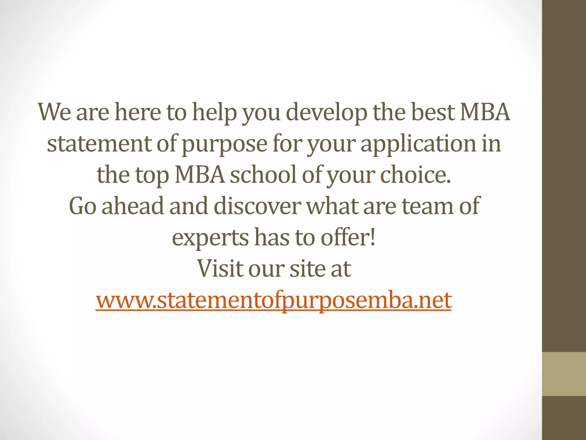 We are here to help youdevelopthe best MBA
statementof purposefor your applicationin
the top MBA schoolof yourchoice.
Go ahead and discoverwhat are team of
experts has to offer!
Visit our site at
www.statementofpurposemba.net
 