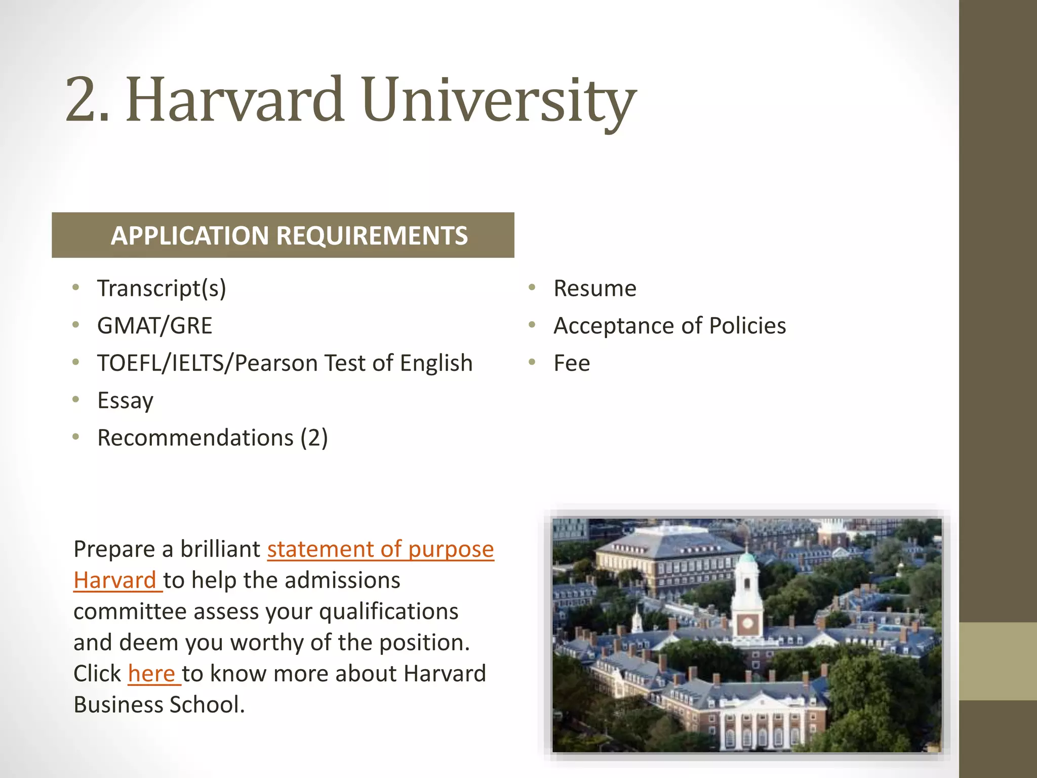 2. Harvard University
• Transcript(s)
• GMAT/GRE
• TOEFL/IELTS/Pearson Test of English
• Essay
• Recommendations (2)
• Resume
• Acceptance of Policies
• Fee
Prepare a brilliant statement of purpose
Harvard to help the admissions
committee assess your qualifications
and deem you worthy of the position.
Click here to know more about Harvard
Business School.
APPLICATION REQUIREMENTS
 
